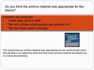 Answers we received:
• ‘I think they all fit in well.’
• ‘Yes as it shows what people use phones for.’
• ‘Yes but there wasn’t enough.’
Do you think the archive material was appropriate for the
theme?
This shows that our archive material was appropriate but we could include more,
this will help us to determine what and how much archive material we should use
in a future documentary.
 