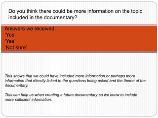Answers we received:
‘Yes’
‘Yes’
‘Not sure’
Do you think there could be more information on the topic
included in the documentary?
This shows that we could have included more information or perhaps more
information that directly linked to the questions being asked and the theme of the
documentary.
This can help us when creating a future documentary so we know to include
more sufficient information.
 