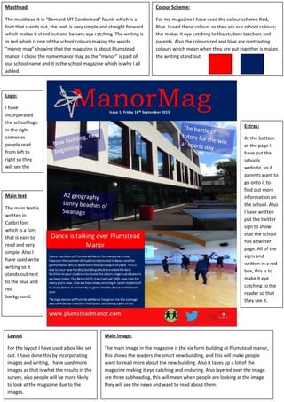 Colour Scheme:
For my magazine I have used the colour scheme Red,
Blue. I used these colours as they are our school colours;
this makes it eye catching to the student teachers and
parents. Also the colours red and blue are contrasting
colours which mean when they are put together is makes
the writing stand out.
Masthead:
The masthead it in “Bernard MT Condensed” fount, which is a
font that stands out, the text, is very simple and straight forward
which makes it stand out and be very eye catching. The writing is
in red which is one of the school colours making the words
“manor mag” showing that the magazine is about Plumstead
manor. I chose the name manor mag as the “manor” is part of
our school name and it is the school magazine which is why I all
added.
Logo:
I have
incorporated
the school logo
in the right
corner as
people read
from left to
right so they
will see the
school logo first
Main Image:
The main image in the magazine is the six form building at Plumstead manor,
this shows the readers the smart new building, and this will make people
want to read more about the new building. Also it takes up a lot of the
magazine making it eye catching and enduring. Also layered over the image
are three subheading, this will mean when people are looking at the image
they will see the news and want to read about them.
Layout
For the layout I have used a box like set
out. I have done this by incorporating
images and writing, I have used more
images as that is what the results in the
survey, also people will be more likely
to look at the magazine due to the
images.
Main text
The main text is
written in
Calibri font
which is a font
that is easy to
read and very
simple. Also I
have used write
writing so it
stands out next
to the blue and
red
background.
Extras:
At the bottom
of the page I
have put the
schools
website, so if
parents want to
go onto it to
find out more
information on
the school. Also
I have written
put the twitter
sign to show
that the school
has a twitter
page. All of the
signs and
written in a red
box, this is to
make it eye
catching to the
reader so that
they see it.
 