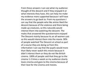 From these answers I can see what my audience
thought of the descent and if they enjoyed it or
what interests they have, this can help me make
my evidence more supported because I will have
the answers to go back to. From my questions I
can say that the people who like anime liked the
descent because of the violence and there being
made up creatures, so this naturally would
interest them into watching the descent. The
males that answered the questionnaire enjoyed
The Descent mainly because its an all women cast
so this would interest them into the movie. 90%
of people watched The Descent at school as part
of a course they are doing so from this
information I can say that the pupils would more
than likely never watch this movie because it
didn’t interest them or they do not like British
cinema. 100% of people said that they go to the
cinema 1-2 times a week so my audience clearly
loves cinema and goes to the cinema because of
their love for the cinema and movies.
 