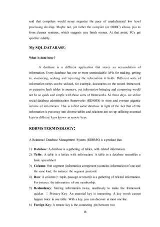 16
said that compilers would never organize the pace of unadulterated low level
processing develop. Maybe not, yet rather the compiler (or ODBC) allows you to
form cleaner ventures, which suggests you finish sooner. At that point, PCs get
speedier reliably.
My SQL DATABASE:
What is data base?
A database is a different application that stores an accumulation of
information. Every database has one or more unmistakable APIs for making, getting
to, overseeing, seeking and repeating the information it holds. Different sorts of
information stores can be utilized, for example, documents on the record framework
or extensive hash tables in memory, yet information bringing and composing would
not be so quick and simple with those sorts of frameworks. So these days, we utilize
social database administration frameworks (RDBMS) to store and oversee gigantic
volume of information. This is called social database in light of the fact that all the
information is put away into diverse tables and relations are set up utilizing essential
keys or different keys known as remote keys.
RDBMS TERMINOLOGY:
A Relational Database Management System (RDBMS) is a product that:
1) Database: A database is a gathering of tables, with related information.
2) Table: A table is a lattice with information. A table in a database resembles a
basic spreadsheet
3) Column: One segment (information component) contains information of one and
the same kind, for instance the segment postcode
4) Row: A column (= tuple, passage or record) is a gathering of related information.
For instance the information of one membership.
5) Redundancy: Storing information twice, needlessly to make the framework
happen twice in one table. With a key, you can discover at most one line.
6) Foreign Key: A remote key is the connecting pin between two
 