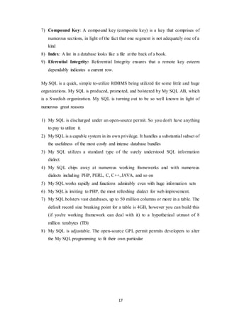 17
7) Compound Key: A compound key (composite key) is a key that comprises of
numerous sections, in light of the fact that one segment is not adequately one of a
kind
8) Index: A list in a database looks like a file at the back of a book.
9) Eferential Integrity: Referential Integrity ensures that a remote key esteem
dependably indicates a current row.
My SQL is a quick, simple to-utilize RDBMS being utilized for some little and huge
organizations. My SQL is produced, promoted, and bolstered by My SQL AB, which
is a Swedish organization. My SQL is turning out to be so well known in light of
numerous great reasons
1) My SQL is discharged under an open-source permit. So you don't have anything
to pay to utilize it.
2) My SQL is a capable system in its own privilege. It handles a substantial subset of
the usefulness of the most costly and intense database bundles
3) My SQL utilizes a standard type of the surely understood SQL information
dialect.
4) My SQL chips away at numerous working frameworks and with numerous
dialects including PHP, PERL, C, C++, JAVA, and so on
5) My SQL works rapidly and functions admirably even with huge information sets
6) My SQL is inviting to PHP, the most refreshing dialect for web improvement.
7) My SQL bolsters vast databases, up to 50 million columns or more in a table. The
default record size breaking point for a table is 4GB, however you can build this
(if you're working framework can deal with it) to a hypothetical utmost of 8
million terabytes (TB)
8) My SQL is adjustable. The open-source GPL permit permits developers to alter
the My SQL programming to fit their own particular
 