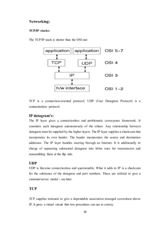 18
Networking:
TCP/IP stacks:
The TCP/IP stack is shorter than the OSI one:
TCP is a connection-oriented protocol; UDP (User Datagram Protocol) is a
connectionless protocol.
IP datagram’s:
The IP layer gives a connectionless and problematic conveyance framework. It
considers each datagram autonomously of the others. Any relationship between
datagram must be supplied by the higher layers. The IP layer supplies a checksum that
incorporates its own header. The header incorporates the source and destination
addresses. The IP layer handles steering through an Internet. It is additionally in
charge of separating substantial datagram into littler ones for transmission and
reassembling them at the flip side.
UDP
UDP is likewise connectionless and questionable. What it adds to IP is a checksum
for the substance of the datagram and port numbers. These are utilized to give a
customer/server model - see later.
TCP
TCP supplies rationale to give a dependable association arranged convention above
IP. It gives a virtual circuit that two procedures can use to convey.
 
