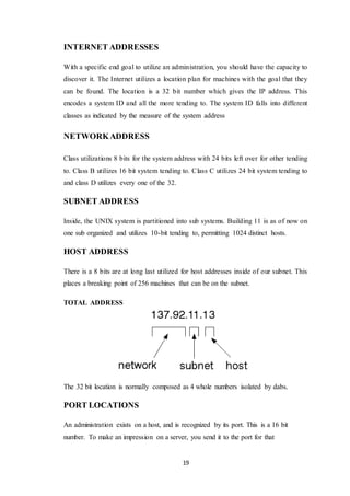 19
INTERNET ADDRESSES
With a specific end goal to utilize an administration, you should have the capacity to
discover it. The Internet utilizes a location plan for machines with the goal that they
can be found. The location is a 32 bit number which gives the IP address. This
encodes a system ID and all the more tending to. The system ID falls into different
classes as indicated by the measure of the system address
NETWORKADDRESS
Class utilizations 8 bits for the system address with 24 bits left over for other tending
to. Class B utilizes 16 bit system tending to. Class C utilizes 24 bit system tending to
and class D utilizes every one of the 32.
SUBNET ADDRESS
Inside, the UNIX system is partitioned into sub systems. Building 11 is as of now on
one sub organized and utilizes 10-bit tending to, permitting 1024 distinct hosts.
HOST ADDRESS
There is a 8 bits are at long last utilized for host addresses inside of our subnet. This
places a breaking point of 256 machines that can be on the subnet.
TOTAL ADDRESS
The 32 bit location is normally composed as 4 whole numbers isolated by dabs.
PORT LOCATIONS
An administration exists on a host, and is recognized by its port. This is a 16 bit
number. To make an impression on a server, you send it to the port for that
 