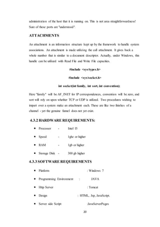 20
administration of the host that it is running on. This is not area straightforwardness!
Sure of these ports are "understood".
ATTACHMENTS
An attachment is an information structure kept up by the framework to handle system
associations. An attachment is made utilizing the call attachment. It gives back a
whole number that is similar to a document descriptor. Actually, under Windows, this
handle can be utilized with Read File and Write File capacities.
#include <sys/types.h>
#include <sys/socket.h>
int socket(int family, int sort, int convention);
Here "family" will be AF_INET for IP correspondences, convention will be zero, and
sort will rely on upon whether TCP or UDP is utilized. Two procedures wishing to
impart over a system make an attachment each. These are like two finishes of a
channel - yet the genuine funnel does not yet exist.
4.3.2 HARDWARE REQUIREMENTS:
 Processor - Intel I5
 Speed - 1ghz or higher
 RAM - 1gb or higher
 Storage Disk - 300 gb higher
4.3.3 SOFTWARE REQUIREMENTS
 Platform : Windows 7
 Programming Environment : JAVA
 Http Server : Tomcat
 Design : HTML, Jsp, JavaScript.
 Server side Script :JavaServerPages
 