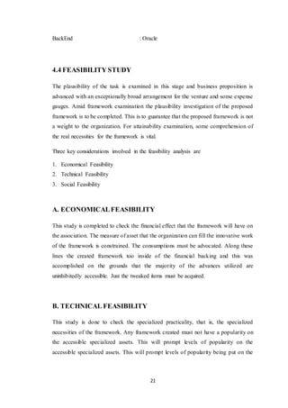 21
BackEnd : Oracle
4.4 FEASIBILITY STUDY
The plausibility of the task is examined in this stage and business proposition is
advanced with an exceptionally broad arrangement for the venture and some expense
gauges. Amid framework examination the plausibility investigation of the proposed
framework is to be completed. This is to guarantee that the proposed framework is not
a weight to the organization. For attainability examination, some comprehension of
the real necessities for the framework is vital.
Three key considerations involved in the feasibility analysis are
1. Economical Feasibility
2. Technical Feasibility
3. Social Feasibility
A. ECONOMICALFEASIBILITY
This study is completed to check the financial effect that the framework will have on
the association. The measure of asset that the organization can fill the innovative work
of the framework is constrained. The consumptions must be advocated. Along these
lines the created framework too inside of the financial backing and this was
accomplished on the grounds that the majority of the advances utilized are
uninhibitedly accessible. Just the tweaked items must be acquired.
B. TECHNICAL FEASIBILITY
This study is done to check the specialized practicality, that is, the specialized
necessities of the framework. Any framework created must not have a popularity on
the accessible specialized assets. This will prompt levels of popularity on the
accessible specialized assets. This will prompt levels of popularity being put on the
 