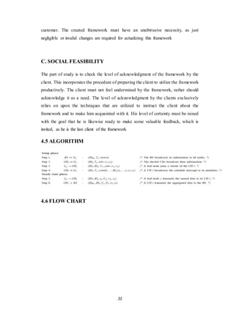 22
customer. The created framework must have an unobtrusive necessity, as just
negligible or invalid changes are required for actualizing this framework
C. SOCIAL FEASIBILITY
The part of study is to check the level of acknowledgment of the framework by the
client. This incorporates the procedure of preparing the client to utilize the framework
productively. The client must not feel undermined by the framework, rather should
acknowledge it as a need. The level of acknowledgment by the clients exclusively
relies on upon the techniques that are utilized to instruct the client about the
framework and to make him acquainted with it. His level of certainty must be raised
with the goal that he is likewise ready to make some valuable feedback, which is
invited, as he is the last client of the framework
4.5 ALGORITHM
4.6 FLOW CHART
 