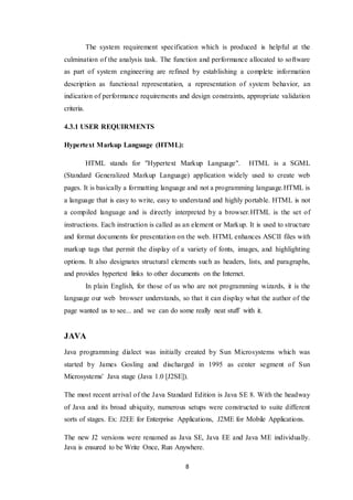 8
The system requirement specification which is produced is helpful at the
culmination of the analysis task. The function and performance allocated to software
as part of system engineering are refined by establishing a complete information
description as functional representation, a representation of system behavior, an
indication of performance requirements and design constraints, appropriate validation
criteria.
4.3.1 USER REQUIRMENTS
Hypertext Markup Language (HTML):
HTML stands for "Hypertext Markup Language". HTML is a SGML
(Standard Generalized Markup Language) application widely used to create web
pages. It is basically a formatting language and not a programming language.HTML is
a language that is easy to write, easy to understand and highly portable. HTML is not
a compiled language and is directly interpreted by a browser.HTML is the set of
instructions. Each instruction is called as an element or Markup. It is used to structure
and format documents for presentation on the web. HTML enhances ASCII files with
markup tags that permit the display of a variety of fonts, images, and highlighting
options. It also designates structural elements such as headers, lists, and paragraphs,
and provides hypertext links to other documents on the Internet.
In plain English, for those of us who are not programming wizards, it is the
language our web browser understands, so that it can display what the author of the
page wanted us to see... and we can do some really neat stuff with it.
JAVA
Java programming dialect was initially created by Sun Microsystems which was
started by James Gosling and discharged in 1995 as center segment of Sun
Microsystems' Java stage (Java 1.0 [J2SE]).
The most recent arrival of the Java Standard Edition is Java SE 8. With the headway
of Java and its broad ubiquity, numerous setups were constructed to suite different
sorts of stages. Ex: J2EE for Enterprise Applications, J2ME for Mobile Applications.
The new J2 versions were renamed as Java SE, Java EE and Java ME individually.
Java is ensured to be Write Once, Run Anywhere.
 