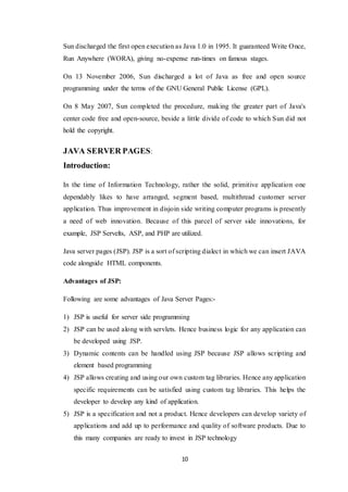 10
Sun discharged the first open execution as Java 1.0 in 1995. It guaranteed Write Once,
Run Anywhere (WORA), giving no-expense run-times on famous stages.
On 13 November 2006, Sun discharged a lot of Java as free and open source
programming under the terms of the GNU General Public License (GPL).
On 8 May 2007, Sun completed the procedure, making the greater part of Java's
center code free and open-source, beside a little divide of code to which Sun did not
hold the copyright.
JAVA SERVER PAGES:
Introduction:
In the time of Information Technology, rather the solid, primitive application one
dependably likes to have arranged, segment based, multithread customer server
application. Thus improvement in disjoin side writing computer programs is presently
a need of web innovation. Because of this parcel of server side innovations, for
example, JSP Servelts, ASP, and PHP are utilized.
Java server pages (JSP). JSP is a sort of scripting dialect in which we can insert JAVA
code alongside HTML components.
Advantages of JSP:
Following are some advantages of Java Server Pages:-
1) JSP is useful for server side programming
2) JSP can be used along with servlets. Hence business logic for any application can
be developed using JSP.
3) Dynamic contents can be handled using JSP because JSP allows scripting and
element based programming
4) JSP allows creating and using our own custom tag libraries. Hence any application
specific requirements can be satisfied using custom tag libraries. This helps the
developer to develop any kind of application.
5) JSP is a specification and not a product. Hence developers can develop variety of
applications and add up to performance and quality of software products. Due to
this many companies are ready to invest in JSP technology
 