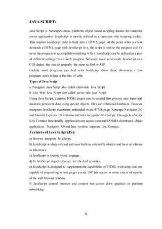11
JAVA SCRIPT:
Java Script is Netscape's cross–platform, object-based scripting dialect for customer
server application. JavaScript is mostly utilized as a customer side scripting dialect.
This implies JavaScript code is built into a HTML page. At the point when a client
demands a HTML page with JavaScript in it, the script is sent to the program and it's
up to the program to accomplish something with it. JavaScript can be utilized as a part
of different settings than a Web program. Netscape made server-side JavaScript as a
CGI-dialect that can do generally the same as Perl or ASP.
Luckily most programs can deal with JavaScript these days; obviously a few
programs don't bolster a few bits of scrip
Types of Java Script:
a. Navigator Java Script also called client-side Java Script.
b. Live Wire Java Script also called server-side Java Script.
Using Java Script, dynamic HTML pages can be created that process user input and
maintain persistent data using special objects, files and relational databases. Browser
interprets JavaScript statements embedded in an HTML page. Netscape Navigator 2.0
and Internet Explorer 3.0 versions and later recognize Java Script. Through JavaScript
Live Connect functionally, application can access Java and CORBA distributed-object
applications. Navigator 3.0 and later versions supports Live Connect.
Features ofJavaScript(JS):
a) Browser interprets JavaScript.
b) JavaScript is objects based and uses built-in, extensible objects and have no classes
or inheritance
c) JavaScript is loosely typed language
d) In JavaScript object reference are checked at runtime
e) JavaScript is designed to supplement the capabilities of HTML with script that are
capable of responding to web pages events. JSP has access to some extent of aspects
of the web browser window.
f) JavaScript control browser and content but cannot draw graphics or perform
networking.
 