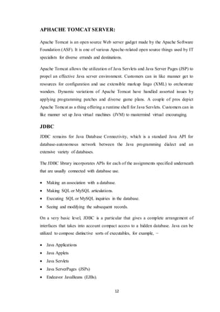 12
APHACHE TOMCAT SERVER:
Apache Tomcat is an open source Web server gadget made by the Apache Software
Foundation (ASF). It is one of various Apache-related open source things used by IT
specialists for diverse errands and destinations.
Apache Tomcat allows the utilization of Java Servlets and Java Server Pages (JSP) to
propel an effective Java server environment. Customers can in like manner get to
resources for configuration and use extensible markup lingo (XML) to orchestrate
wanders. Dynamic variations of Apache Tomcat have handled assorted issues by
applying programming patches and diverse game plans. A couple of pros depict
Apache Tomcat as a thing offering a runtime shell for Java Servlets. Customers can in
like manner set up Java virtual machines (JVM) to mastermind virtual encouraging.
JDBC
JDBC remains for Java Database Connectivity, which is a standard Java API for
database-autonomous network between the Java programming dialect and an
extensive variety of databases.
The JDBC library incorporates APIs for each of the assignments specified underneath
that are usually connected with database use.
 Making an association with a database.
 Making SQL or MySQL articulations.
 Executing SQL or MySQL inquiries in the database.
 Seeing and modifying the subsequent records.
On a very basic level, JDBC is a particular that gives a complete arrangement of
interfaces that takes into account compact access to a hidden database. Java can be
utilized to compose distinctive sorts of executables, for example, −
 Java Applications
 Java Applets
 Java Servlets
 Java ServerPages (JSPs)
 Endeavor JavaBeans (EJBs).
 