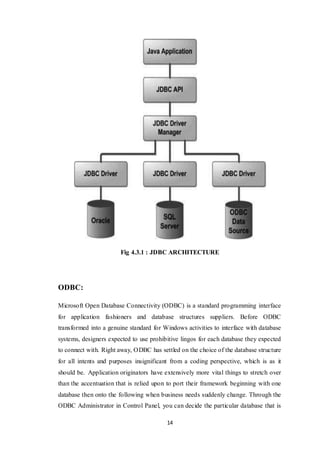 14
Fig 4.3.1 : JDBC ARCHITECTURE
ODBC:
Microsoft Open Database Connectivity (ODBC) is a standard programming interface
for application fashioners and database structures suppliers. Before ODBC
transformed into a genuine standard for Windows activities to interface with database
systems, designers expected to use prohibitive lingos for each database they expected
to connect with. Right away, ODBC has settled on the choice of the database structure
for all intents and purposes insignificant from a coding perspective, which is as it
should be. Application originators have extensively more vital things to stretch over
than the accentuation that is relied upon to port their framework beginning with one
database then onto the following when business needs suddenly change. Through the
ODBC Administrator in Control Panel, you can decide the particular database that is
 