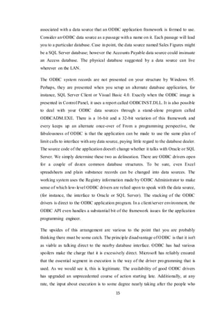15
associated with a data source that an ODBC application framework is formed to use.
Consider an ODBC data source as a passage with a name on it. Each passage will lead
you to a particular database. Case in point, the data source named Sales Figures might
be a SQL Server database; however the Accounts Payable data source could insinuate
an Access database. The physical database suggested by a data source can live
wherever on the LAN.
The ODBC system records are not presented on your structure by Windows 95.
Perhaps, they are presented when you setup an alternate database application, for
instance, SQL Server Client or Visual Basic 4.0. Exactly when the ODBC image is
presented in Control Panel, it uses a report called ODBCINST.DLL. It is also possible
to deal with your ODBC data sources through a stand-alone program called
ODBCADM.EXE. There is a 16-bit and a 32-bit variation of this framework and
every keeps up an alternate once-over of From a programming perspective, the
fabulousness of ODBC is that the application can be made to use the same plan of
limit calls to interface with any data source, paying little regard to the database dealer.
The source code of the application doesn't change whether it talks with Oracle or SQL
Server. We simply determine these two as delineation. There are ODBC drivers open
for a couple of dozen common database structures. To be sure, even Excel
spreadsheets and plain substance records can be changed into data sources. The
working system uses the Registry information made by ODBC Administrator to make
sense of which low-level ODBC drivers are relied upon to speak with the data source,
(for instance, the interface to Oracle or SQL Server). The stacking of the ODBC
drivers is direct to the ODBC application program. In a client/server environment, the
ODBC API even handles a substantial bit of the framework issues for the application
programming engineer.
The upsides of this arrangement are various to the point that you are probably
thinking there must be some catch. The principle disadvantage of ODBC is that it isn't
as viable as talking direct to the nearby database interface. ODBC has had various
spoilers make the charge that it is excessively direct. Microsoft has reliably ensured
that the essential segment in execution is the way of the driver programming that is
used. As we would see it, this is legitimate. The availability of good ODBC drivers
has upgraded an unprecedented course of action starting late. Additionally, at any
rate, the input about execution is to some degree nearly taking after the people who
 
