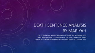 DEATH SENTENCE ANALYSIS
BY MARIYAH
THE CONCEPT OF A FILM OPENING IS TO LURE THE AUDIENCE INTO
WATCHING THE WHOLE DURATION OF THE FILM, THERE ARE MANY
DIFFERENT CONVENTIONS PRESENTED IN THIS MOVIE TO ASSURE THIS.
 