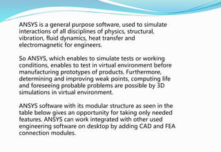 ANSYS is a general purpose software, used to simulate
interactions of all disciplines of physics, structural,
vibration, fluid dynamics, heat transfer and
electromagnetic for engineers.
So ANSYS, which enables to simulate tests or working
conditions, enables to test in virtual environment before
manufacturing prototypes of products. Furthermore,
determining and improving weak points, computing life
and foreseeing probable problems are possible by 3D
simulations in virtual environment.
ANSYS software with its modular structure as seen in the
table below gives an opportunity for taking only needed
features. ANSYS can work integrated with other used
engineering software on desktop by adding CAD and FEA
connection modules.
 