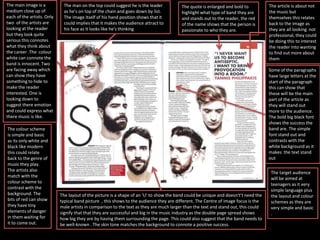 The main image is a
medium close up of
each of the artists. Only
two of the artists are
looking at the reader
but they look quite
serious this connotes
what they think about
the career .The colour
white can connote the
band is innocent. Two
are facing away which
can show they have
something to hide to
make the reader
interested. One is
looking down to
suggest there emotion
and could express what
there music is like.
The colour scheme
is simple and basic
as its only white and
black like modern
this could relate
back to the genre of
music they play.
The artists also
match with the
colour scheme to
contrast with the
background. The
bits of red can show
they have tiny
elements of danger
in them waiting for
it to come out.
The article is about not
the music but
themselves this relates
back to the image as
they are all looking not
professional, they could
be doing this to interest
the reader into wanting
to find out more about
them
The quote is enlarged and bold to
highlight what type of band they are
and stands out to the reader, the red
of the name shows that the person is
passionate to who they are.
The layout of the picture is a shape of an ‘U’ to show the band could be unique and doesn't’t need the
typical band picture , this shows to the audience they are different. The Centre of image focus is the
male artists in comparison to the text as they are much larger than the text and stand out, this could
signify that that they are successful and big in the music industry as the double page spread shows
how big they are by having them surrounding the page. This could also suggest that the band needs to
be well-known . The skin tone matches the background to connote a positive success.
The man on the top could suggest he is the leader
as he's on top of the chain and goes down by list.
The image itself of his hand position shows that it
could implies that it makes the audience attract to
his face as it looks like he's thinking
Some of the paragraphs
have large letters at the
start of the paragraph
this can show that
these will be the main
part of the article as
they will stand out
more to the audience.
The bold big black font
shows the success the
band are. The simple
font stand out and
contrasts with the
white background as it
makes the text stand
out
The target audience
will be aimed at
teenagers as it very
simple language plus
the layout and colour
schemes as they are
very simple and basic
.
 