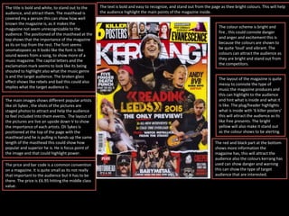 The title is bold and white, to stand out to the
audience, and attract them. The masthead is
covered my a person this can show how well
known the magazine is, as it makes the
magazine not seem unrecognizable to the
audience. The positioned of the masthead at the
top shows that the importance of the magazine
as its on top from the rest. The font seems
onomatopoeic as it looks like the font is like
sound waves from a song, to show more of a
music magazine. The capital letters and the
exclamation mark seems to look like its being
shouted to highlight also what the music genre
is and the target audience. The broken glass
effect shows like rebels and bad this could also
implies what the target audience is.
The main images shows different popular artists
like oli Sykes , the shots of the pictures are
staged photos to attract and help the audience
to feel included Into them events. The layout of
the pictures are live an upside down V to show
the importance of each artists. Oli Sykes is
positioned at the top of the page with the
masthead and he is pulling is hands up the same
length of the masthead this could show how
popular and superior he is. He is focus point of
the image and that could highlight power.
The text is bold and easy to recognize, and stand out from the page as thee bright colours. This will help
the audience highlight the main points of the magazine inside.
The colour scheme is bright and
fire , this could connote danger
and anger and excitement this is
because the colours are shown to
be quite ‘loud’ and vibrant. The
colours can attract the audience as
they are bright and stand out from
the competitors.
The layout of the magazine is quite
messy to connote the type of
music the magazine produces and
this can highlight to the audience
and hint what is inside and what it
is like. The plug/header highlights
what is inside with ‘6 killer posters’
this will attract the audience as its
like free presents. The bright
yellow will also make it stand out
as the colour shows to be alerting.
The price and bar code is a common convention
on a magazine. It is quite small as its not really
that important to the audience but it has to be
there. The price is £6.95 hitting the middle class
value.
The red and black part at the bottom
shows more information the
magazine has, this will attract the
audience also the colours kerrang has
used can show danger and warning
this can show the type of target
audience that are interested.
 