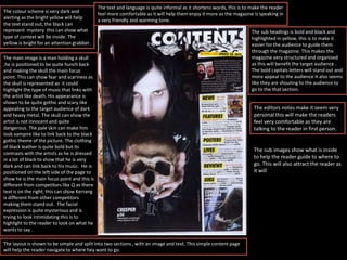 The colour scheme is very dark and
alerting as the bright yellow will help
the text stand out, the black can
represent mystery this can show what
type of context will be inside. The
yellow is bright for an attention grabber.
The main image is a man holding a skull
,he is positioned to be quite hunch back
and making the skull the main focus
point. This can show fear and scariness as
the skull is represented as it could
highlight the type of music that links with
the artist like death. His appearance is
shown to be quite gothic and scary like
appealing to the target audience of dark
and heavy metal. The skull can show the
artist is not innocent and quite
dangerous. The pale skin can make him
look vampire like to link back to the black
gothic theme of the picture. The clothing
of black leather is quite bold but its
contrasts with the artists as he is dressed
in a lot of black to show that he is very
dark and can link back to his music. He is
positioned on the left side of the page to
show he is the main focus point and this is
different from competitors like Q as there
text is on the right, this can show Kerrang
is different from other competitors
making them stand out. The facial
expression is quite mysterious and is
trying to look intimidating this is to
highlight to the reader to look on what he
wants to say .
The layout is shown to be simple and split into two sections , with an image and text. This simple content page
will help the reader navigate to where hey want to go.
The text and language is quite informal as it shortens words, this is to make the reader
feel more comfortable as it will help them enjoy it more as the magazine is speaking in
a very friendly and warming tone.
The sub headings is bold and black and
highlighted in yellow, this is to make it
easier for the audience to guide them
through the magazine. This makes the
magazine very structured and organised
as this will benefit the target audience .
The bold capitals letters will stand out and
more appeal to the audience it also seems
like they are shouting to the audience to
go to the that section.
The editors notes make it seem very
personal this will make the readers
feel very comfortable as they are
talking to the reader in first person.
The sub images show what is inside
to help the reader guide to where to
go. This will also attract the reader as
it will
 