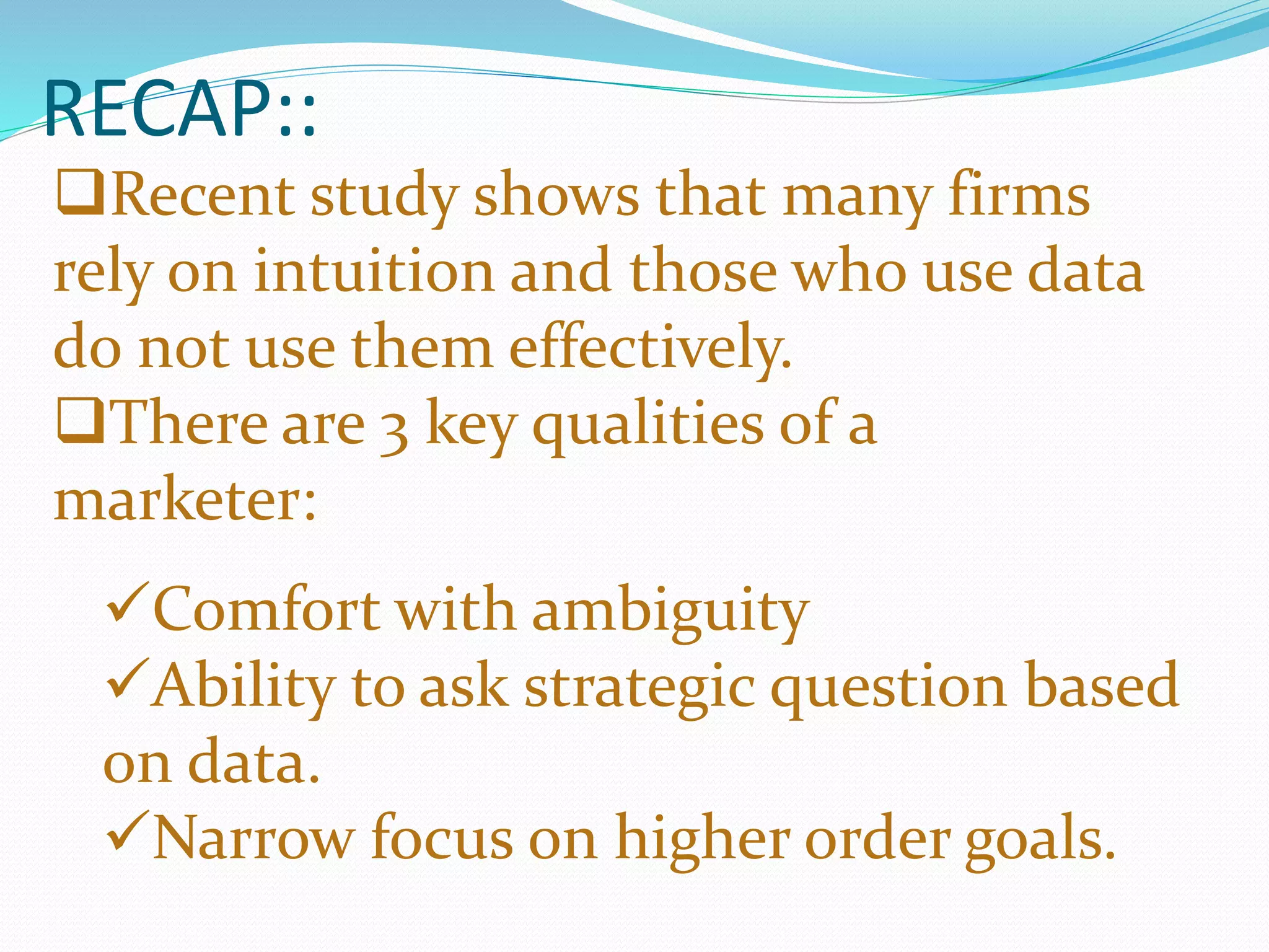 RECAP::
Recent study shows that many firms
rely on intuition and those who use data
do not use them effectively.
There are 3 key qualities of a
marketer:
Comfort with ambiguity
Ability to ask strategic question based
on data.
Narrow focus on higher order goals.
 