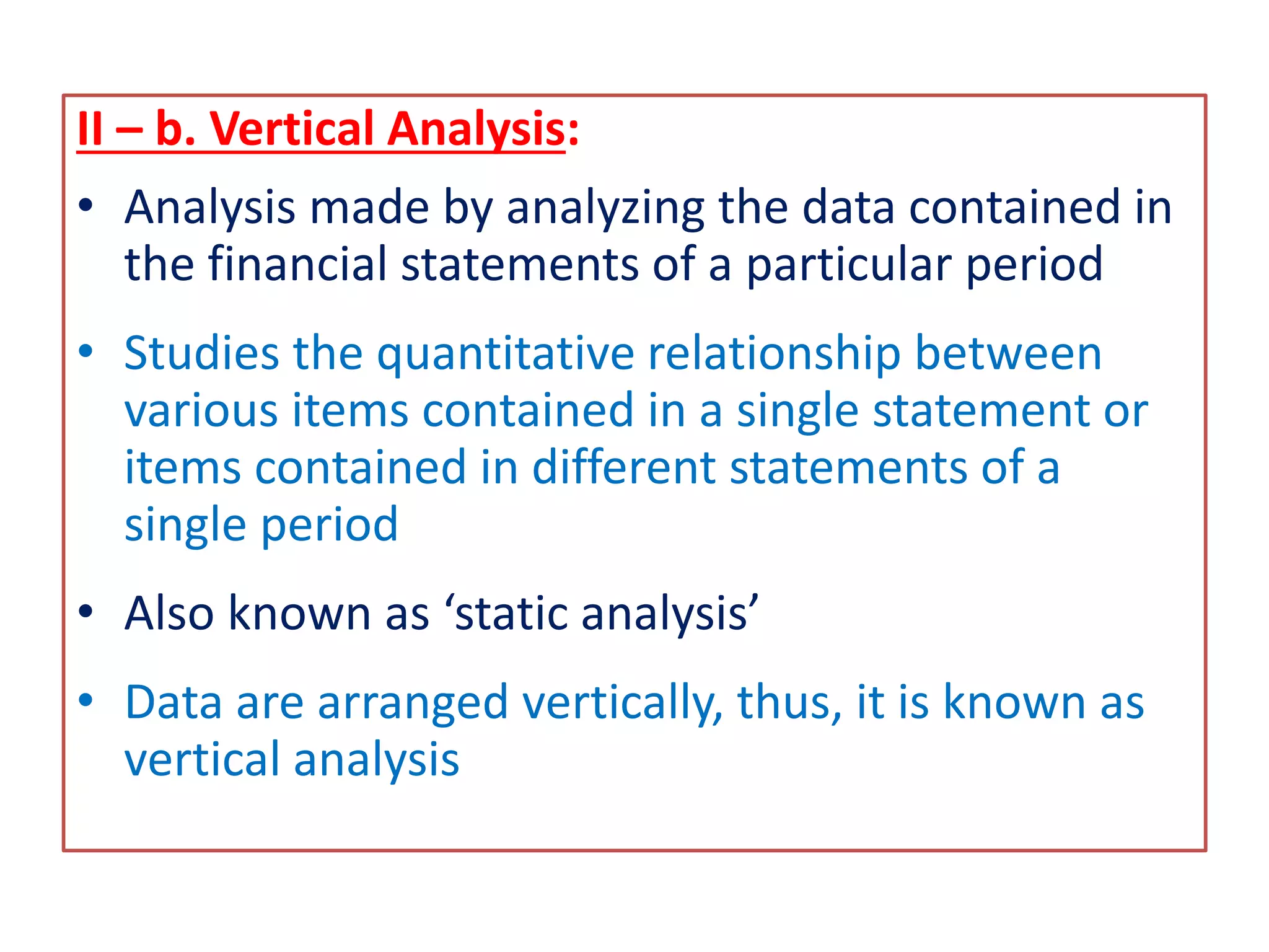 II – b. Vertical Analysis:
• Analysis made by analyzing the data contained in
the financial statements of a particular period
• Studies the quantitative relationship between
various items contained in a single statement or
items contained in different statements of a
single period
• Also known as ‘static analysis’
• Data are arranged vertically, thus, it is known as
vertical analysis
 