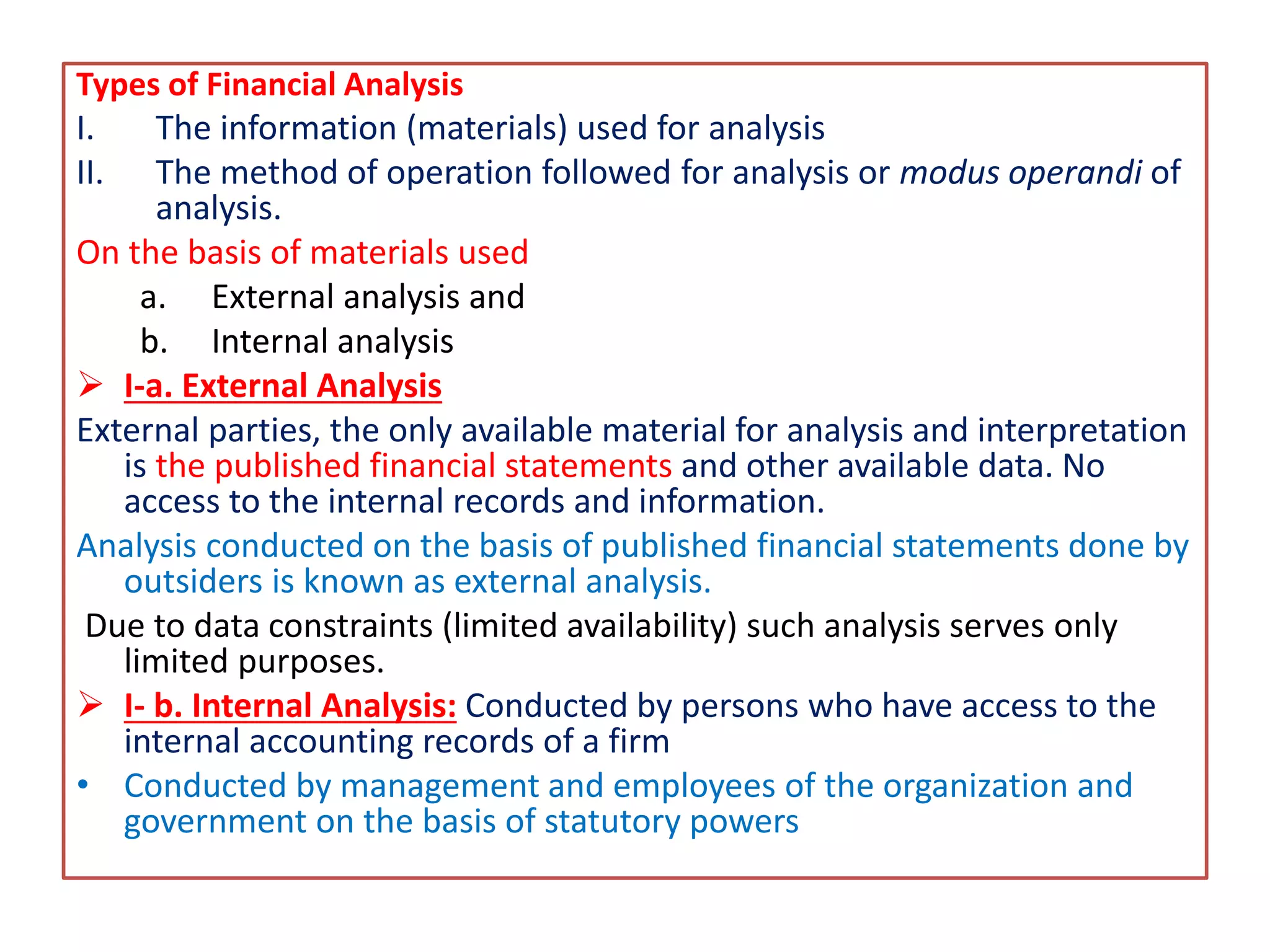 Types of Financial Analysis
I. The information (materials) used for analysis
II. The method of operation followed for analysis or modus operandi of
analysis.
On the basis of materials used
a. External analysis and
b. Internal analysis
 I-a. External Analysis
External parties, the only available material for analysis and interpretation
is the published financial statements and other available data. No
access to the internal records and information.
Analysis conducted on the basis of published financial statements done by
outsiders is known as external analysis.
Due to data constraints (limited availability) such analysis serves only
limited purposes.
 I- b. Internal Analysis: Conducted by persons who have access to the
internal accounting records of a firm
• Conducted by management and employees of the organization and
government on the basis of statutory powers
 