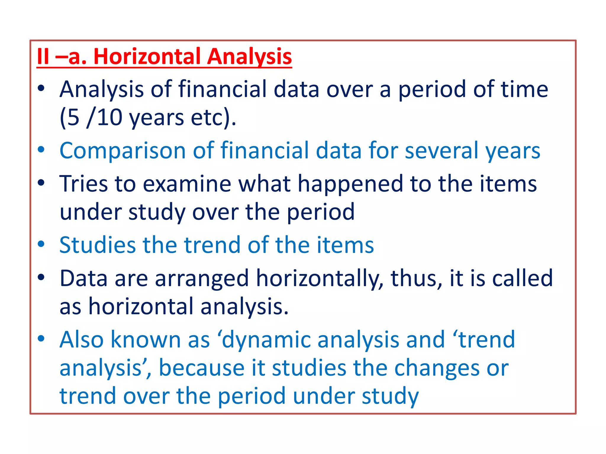 II –a. Horizontal Analysis
• Analysis of financial data over a period of time
(5 /10 years etc).
• Comparison of financial data for several years
• Tries to examine what happened to the items
under study over the period
• Studies the trend of the items
• Data are arranged horizontally, thus, it is called
as horizontal analysis.
• Also known as ‘dynamic analysis and ‘trend
analysis’, because it studies the changes or
trend over the period under study
 