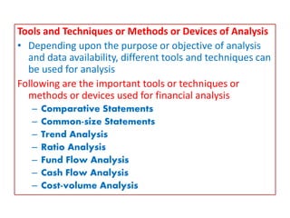 Tools and Techniques or Methods or Devices of Analysis
• Depending upon the purpose or objective of analysis
and data availability, different tools and techniques can
be used for analysis
Following are the important tools or techniques or
methods or devices used for financial analysis
– Comparative Statements
– Common-size Statements
– Trend Analysis
– Ratio Analysis
– Fund Flow Analysis
– Cash Flow Analysis
– Cost-volume Analysis
 
