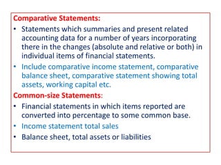 Comparative Statements:
• Statements which summaries and present related
accounting data for a number of years incorporating
there in the changes (absolute and relative or both) in
individual items of financial statements.
• Include comparative income statement, comparative
balance sheet, comparative statement showing total
assets, working capital etc.
Common-size Statements:
• Financial statements in which items reported are
converted into percentage to some common base.
• Income statement total sales
• Balance sheet, total assets or liabilities
 