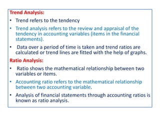 Trend Analysis:
• Trend refers to the tendency
• Trend analysis refers to the review and appraisal of the
tendency in accounting variables (items in the financial
statements).
• Data over a period of time is taken and trend ratios are
calculated or trend lines are fitted with the help of graphs.
Ratio Analysis:
• Ratio shows the mathematical relationship between two
variables or items.
• Accounting ratio refers to the mathematical relationship
between two accounting variable.
• Analysis of financial statements through accounting ratios is
known as ratio analysis.
 