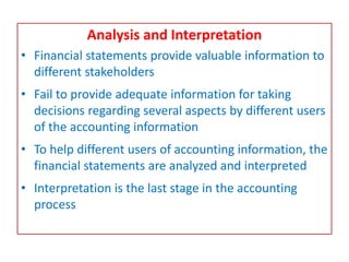 Analysis and Interpretation
• Financial statements provide valuable information to
different stakeholders
• Fail to provide adequate information for taking
decisions regarding several aspects by different users
of the accounting information
• To help different users of accounting information, the
financial statements are analyzed and interpreted
• Interpretation is the last stage in the accounting
process
 