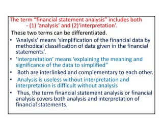 The term “financial statement analysis” includes both
- (1) ‘analysis’ and (2)‘interpretation’.
These two terms can be differentiated.
• ‘Analysis’ means ‘simplification of the financial data by
methodical classification of data given in the financial
statements’.
• ‘Interpretation’ means ‘explaining the meaning and
significance of the data to simplified”
• Both are interlinked and complementary to each other.
• Analysis is useless without interpretation and
interpretation is difficult without analysis
• Thus, the term financial statement analysis or financial
analysis covers both analysis and interpretation of
financial statements.
 