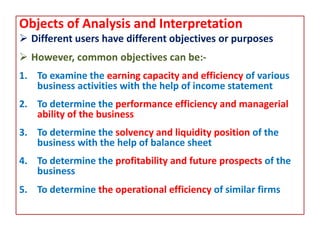 Objects of Analysis and Interpretation
 Different users have different objectives or purposes
 However, common objectives can be:-
1. To examine the earning capacity and efficiency of various
business activities with the help of income statement
2. To determine the performance efficiency and managerial
ability of the business
3. To determine the solvency and liquidity position of the
business with the help of balance sheet
4. To determine the profitability and future prospects of the
business
5. To determine the operational efficiency of similar firms
 