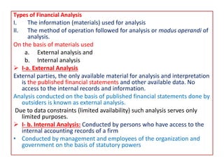 Types of Financial Analysis
I. The information (materials) used for analysis
II. The method of operation followed for analysis or modus operandi of
analysis.
On the basis of materials used
a. External analysis and
b. Internal analysis
 I-a. External Analysis
External parties, the only available material for analysis and interpretation
is the published financial statements and other available data. No
access to the internal records and information.
Analysis conducted on the basis of published financial statements done by
outsiders is known as external analysis.
Due to data constraints (limited availability) such analysis serves only
limited purposes.
 I- b. Internal Analysis: Conducted by persons who have access to the
internal accounting records of a firm
• Conducted by management and employees of the organization and
government on the basis of statutory powers
 