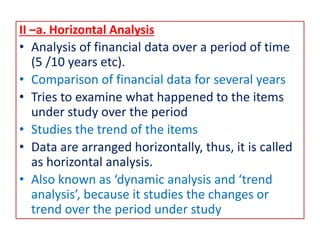 II –a. Horizontal Analysis
• Analysis of financial data over a period of time
(5 /10 years etc).
• Comparison of financial data for several years
• Tries to examine what happened to the items
under study over the period
• Studies the trend of the items
• Data are arranged horizontally, thus, it is called
as horizontal analysis.
• Also known as ‘dynamic analysis and ‘trend
analysis’, because it studies the changes or
trend over the period under study
 