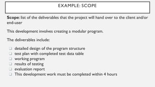 EXAMPLE: SCOPE
Scope: list of the deliverables that the project will hand over to the client and/or
end-user
This development involves creating a modular program.
The deliverables include:
❏ detailed design of the program structure
❏ test plan with completed test data table
❏ working program
❏ results of testing
❏ evaluation report
❏ This development work must be completed within 4 hours
 