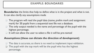 EXAMPLE: BOUNDARIES
Boundaries: the limits that help to define what is in the project and what is not.
It can also clarify any assumptions made
❏ The program will read the pupil data (name, prelim mark and assignment
mark) for 20 pupils from a sequential text file not a database.
❏ The only output needed is the name and percentage of the pupil with the
highest percentage.
❏ It will not allow the user to select a file it will be pre-named
Assumptions (these can dictate the direction of development)
❏ The data is accurate, so there is no need to implement input validation.
❏ The pupil with the top mark will be the pupil who has the highest
percentage.
 
