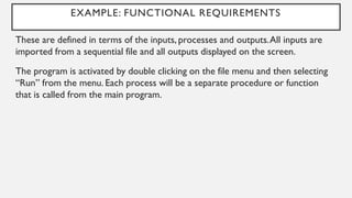 EXAMPLE: FUNCTIONAL REQUIREMENTS
These are defined in terms of the inputs, processes and outputs.All inputs are
imported from a sequential file and all outputs displayed on the screen.
The program is activated by double clicking on the file menu and then selecting
“Run” from the menu. Each process will be a separate procedure or function
that is called from the main program.
 