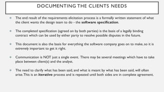 DOCUMENTING THE CLIENTS NEEDS
● The end result of the requirements elicitation process is a formally written statement of what
the client wants the design team to do - the software specification.
● The completed specification (agreed on by both parties) is the basis of a legally binding
contract which can be used by either party to resolve possible disputes in the future.
● This document is also the basis for everything the software company goes on to make, so it is
extremely important to get it right.
● Communication is NOT just a single event. There may be several meetings which have to take
place between client(s) and the analyst.
● The need to clarify what has been said, and what is meant by what has been said, will often
arise.This is an iterative process and is repeated until both sides are in complete agreement.
 