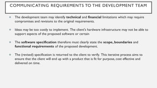 COMMUNICATING REQUIREMENTS TO THE DEVELOPMENT TEAM
● The development team may identify technical and financial limitations which may require
compromises and revisions to the original requirements.
● Ideas may be too costly to implement. The client's hardware infrastructure may not be able to
support aspects of the proposed software or certain
● The software specification therefore must clearly state the scope, boundaries and
functional requirements of the proposed development.
● The (revised) specification is returned to the client to verify. This iterative process aims to
ensure that the client will end up with a product that is fit for purpose, cost effective and
delivered on time.
 