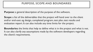 PURPOSE, SCOPE AND BOUNDARIES
Purpose: a general description of the purpose of the software.
Scope: a list of the deliverables that the project will hand over to the client
and/or end-user, eg design, completed program, test plan, test results and
evaluation report. It can also include any time limits for the project.
Boundaries: the limits that help to define what is in the project and what is not.
It can also clarify any assumptions made by the software developers regarding
the client’s requirements.
 