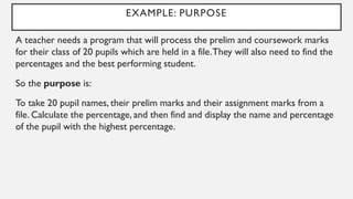 EXAMPLE: PURPOSE
A teacher needs a program that will process the prelim and coursework marks
for their class of 20 pupils which are held in a file.They will also need to find the
percentages and the best performing student.
So the purpose is:
To take 20 pupil names, their prelim marks and their assignment marks from a
file. Calculate the percentage, and then find and display the name and percentage
of the pupil with the highest percentage.
 
