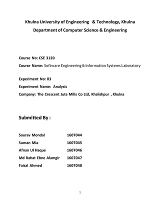 1
Khulna University of Engineering & Technology, Khulna
Department of Computer Science & Engineering
Course No: CSE 3120
Course Name: Software Engineering & Information Systems Laboratory
Experiment No: 03
Experiment Name: Analysis
Company: The Crescent Jute Mills Co Ltd, Khalishpur , Khulna
Submitted By :
Sourav Mondal 1607044
Suman Mia 1607045
Afnan Ul Haque 1607046
Md Rahat Ebne Alamgir 1607047
Faisal Ahmed 1607048
 