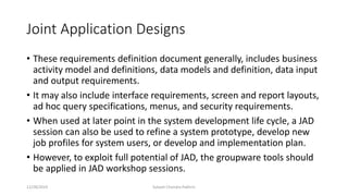 Joint Application Designs
• These requirements definition document generally, includes business
activity model and definitions, data models and definition, data input
and output requirements.
• It may also include interface requirements, screen and report layouts,
ad hoc query specifications, menus, and security requirements.
• When used at later point in the system development life cycle, a JAD
session can also be used to refine a system prototype, develop new
job profiles for system users, or develop and implementation plan.
• However, to exploit full potential of JAD, the groupware tools should
be applied in JAD workshop sessions.
12/28/2019 Subash Chandra Pakhrin
 