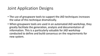 Joint Application Designs
• The use of groupware tools to support the JAD techniques increases
the value of this technique dramatically.
• When groupware tools are used in an automated JAD workshop, they
greatly facilitate the generation, analysis and documentation of
information. This is a particularly valuable for JAD workshop
conducted to define and build consensus on the requirements for
new system.
12/28/2019 Subash Chandra Pakhrin
 