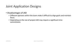 Joint Application Designs
• Disadvantages of JAD
• Different opinions within the team make it difficult to align goals and maintain
focus.
• Depending on the size of project JAD may require a significant time
commitment.
12/28/2019 Subash Chandra Pakhrin
 