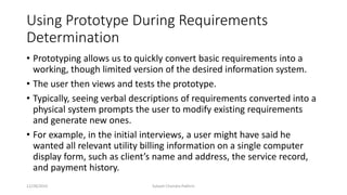 Using Prototype During Requirements
Determination
• Prototyping allows us to quickly convert basic requirements into a
working, though limited version of the desired information system.
• The user then views and tests the prototype.
• Typically, seeing verbal descriptions of requirements converted into a
physical system prompts the user to modify existing requirements
and generate new ones.
• For example, in the initial interviews, a user might have said he
wanted all relevant utility billing information on a single computer
display form, such as client’s name and address, the service record,
and payment history.
12/28/2019 Subash Chandra Pakhrin
 