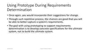 Using Prototype During Requirements
Determination
• Once again, you would incorporate their suggestions for change.
• Through such repetitive process, the chances are good that you will
be able to better capture a system’s requirements.
• The goal with using prototyping to support requirements
determination is to develop concrete specifications for the ultimate
system, not to build the ultimate system.
12/28/2019 Subash Chandra Pakhrin
 