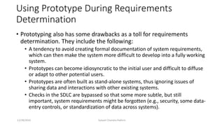 Using Prototype During Requirements
Determination
• Prototyping also has some drawbacks as a toll for requirements
determination. They include the following:
• A tendency to avoid creating formal documentation of system requirements,
which can then make the system more difficult to develop into a fully working
system.
• Prototypes can become idiosyncratic to the initial user and difficult to diffuse
or adapt to other potential users.
• Prototypes are often built as stand-alone systems, thus ignoring issues of
sharing data and interactions with other existing systems.
• Checks in the SDLC are bypassed so that some more subtle, but still
important, system requirements might be forgotten (e.g., security, some data-
entry controls, or standardization of data across systems).
12/28/2019 Subash Chandra Pakhrin
 