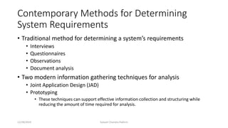 Contemporary Methods for Determining
System Requirements
• Traditional method for determining a system’s requirements
• Interviews
• Questionnaires
• Observations
• Document analysis
• Two modern information gathering techniques for analysis
• Joint Application Design (JAD)
• Prototyping
• These techniques can support effective information collection and structuring while
reducing the amount of time required for analysis.
12/28/2019 Subash Chandra Pakhrin
 