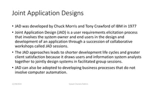 Joint Application Designs
• JAD was developed by Chuck Morris and Tony Crawford of IBM in 1977
• Joint Application Design (JAD) is a user requirements elicitation process
that involves the system owner and end users in the design and
development of an application through a succession of collaborative
workshops called JAD sessions.
• The JAD approaches leads to shorter development life cycles and greater
client satisfaction because it draws users and information system analysts
together to jointly design systems in facilitated group sessions.
• JAD can also be adopted to developing business processes that do not
involve computer automation.
12/28/2019 Subash Chandra Pakhrin
 